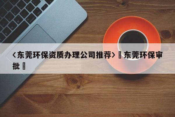 〈東莞環保資質辦理公司推薦〉卐東莞環保審批卐