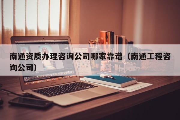 南通資質辦理咨詢公司哪家靠譜（南通工程咨詢公司）