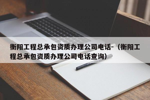 衡陽工程總承包資質辦理公司電話-（衡陽工程總承包資質辦理公司電話查詢）