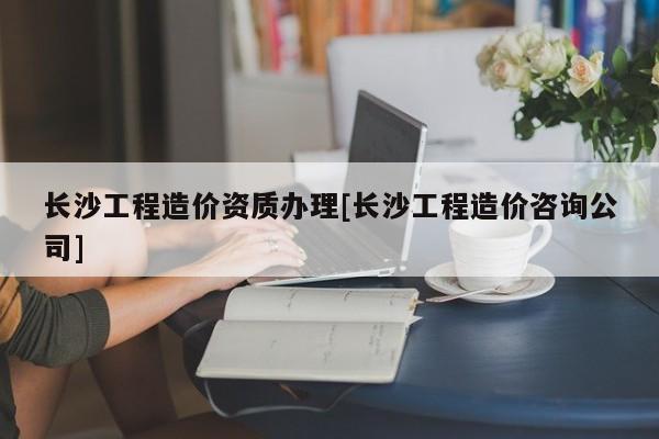 長沙工程造價資質辦理[長沙工程造價咨詢公司]