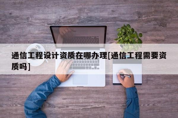 通信工程設計資質在哪辦理[通信工程需要資質嗎]