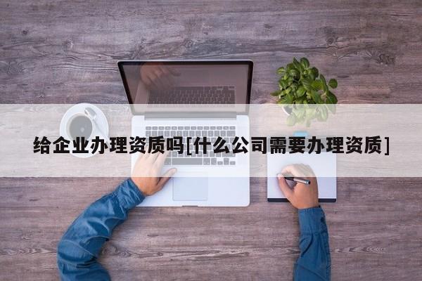 給企業辦理資質嗎[什么公司需要辦理資質]