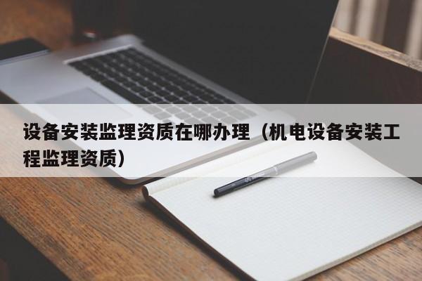 設(shè)備安裝監(jiān)理資質(zhì)在哪辦理（機(jī)電設(shè)備安裝工程監(jiān)理資質(zhì)）