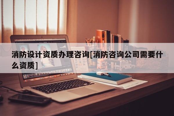 消防設(shè)計資質(zhì)辦理咨詢[消防咨詢公司需要什么資質(zhì)]