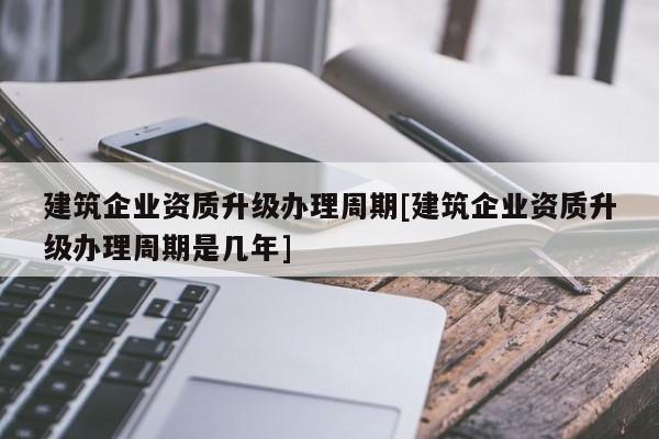 建筑企業(yè)資質(zhì)升級辦理周期[建筑企業(yè)資質(zhì)升級辦理周期是幾年]