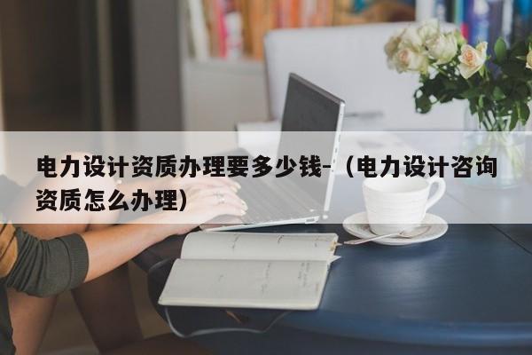 電力設計資質辦理要多少錢-（電力設計咨詢資質怎么辦理）