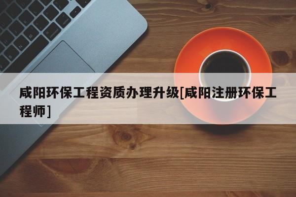 咸陽環保工程資質辦理升級[咸陽注冊環保工程師]