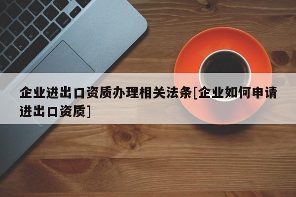 企業(yè)進出口資質(zhì)辦理相關(guān)法條[企業(yè)如何申請進出口資質(zhì)]