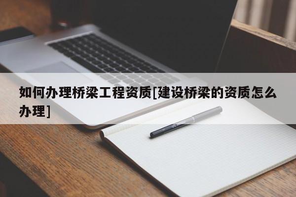 如何辦理橋梁工程資質(zhì)[建設(shè)橋梁的資質(zhì)怎么辦理]