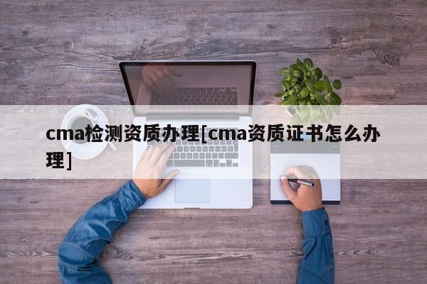 cma檢測(cè)資質(zhì)辦理[cma資質(zhì)證書怎么辦理]