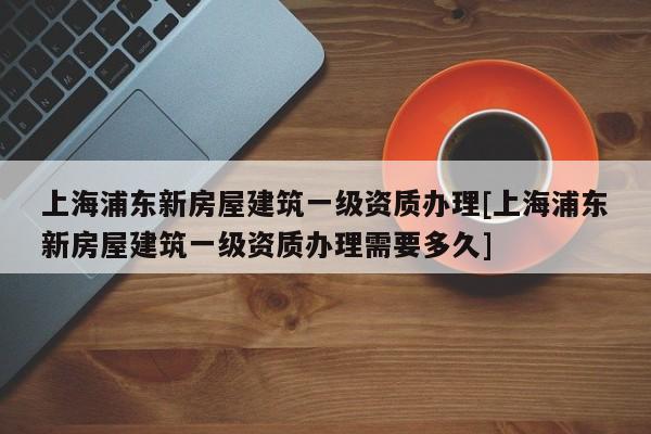 上海浦東新房屋建筑一級資質辦理[上海浦東新房屋建筑一級資質辦理需要多久]