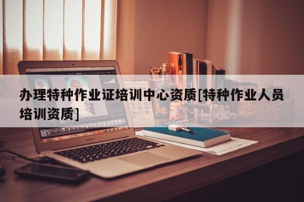 辦理特種作業證培訓中心資質[特種作業人員培訓資質]