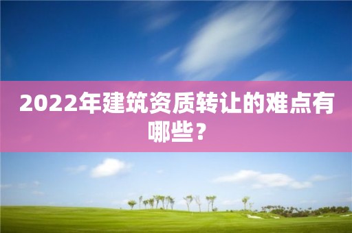 2022年建筑資質轉讓的難點有哪些？