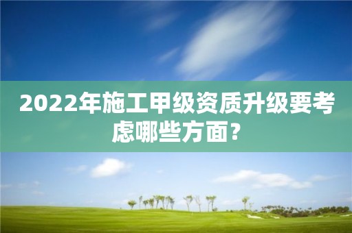 2022年施工甲級(jí)資質(zhì)升級(jí)要考慮哪些方面？