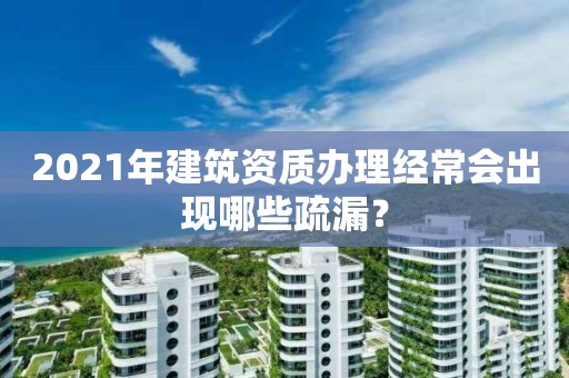 2021年建筑資質(zhì)辦理經(jīng)常會(huì)出現(xiàn)哪些疏漏？