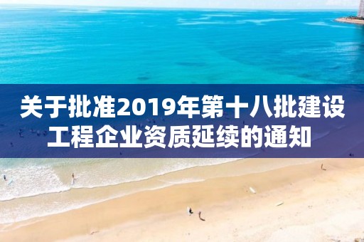 關于批準2019年第十八批建設工程企業資質延續的通知 