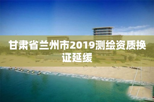 甘肅省蘭州市2019測繪資質換證延緩