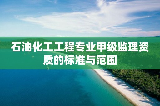 石油化工工程專業甲級監理資質的標準與范圍