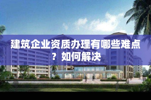 建筑企業資質辦理有哪些難點？如何解決