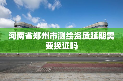 河南省鄭州市測繪資質延期需要換證嗎