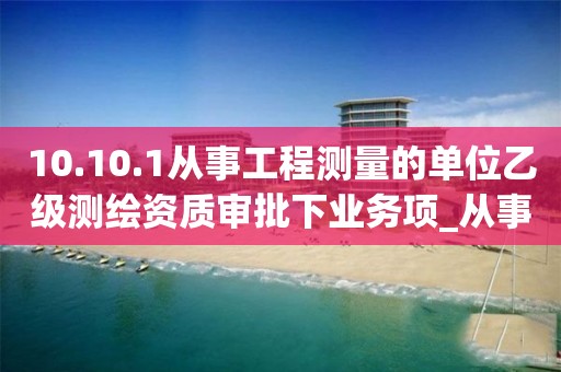 10.10.1從事工程測量的單位乙級測繪資質(zhì)審批下業(yè)務(wù)項_從事工程測量的單位乙級測繪資質(zhì)審批實施要素