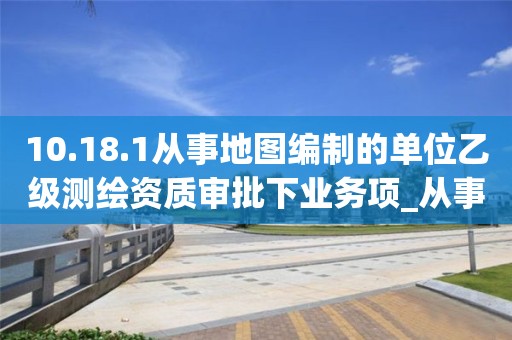 10.18.1從事地圖編制的單位乙級測繪資質(zhì)審批下業(yè)務項_從事地圖編制的單位乙級測繪資質(zhì)審批實施要素