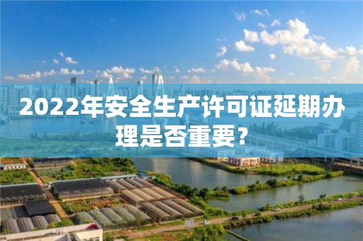 2022年安全生產許可證延期辦理是否重要？