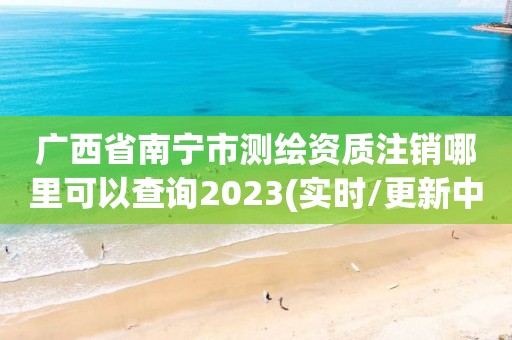 廣西省南寧市測繪資質(zhì)注銷哪里可以查詢2023(實(shí)時(shí)/更新中)