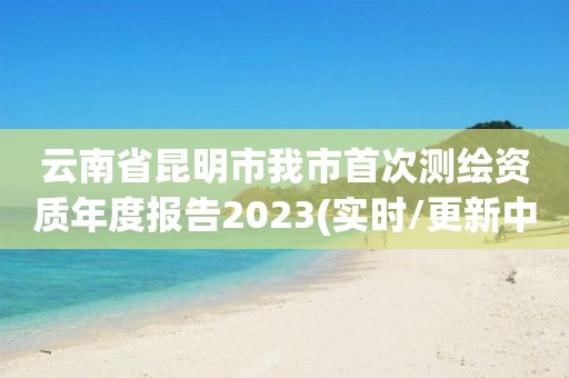 云南省昆明市我市首次測繪資質年度報告2023(實時/更新中)