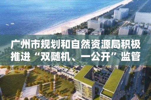 廣州市規劃和自然資源局積極推進“雙隨機、一公開”監管 提高信用監管效能