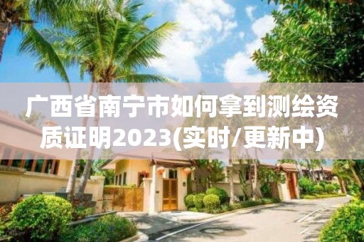 廣西省南寧市如何拿到測繪資質證明2023(實時/更新中)