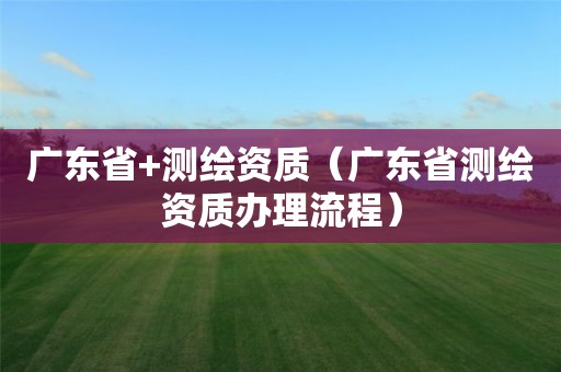 廣東省+測(cè)繪資質(zhì)（廣東省測(cè)繪資質(zhì)辦理流程）