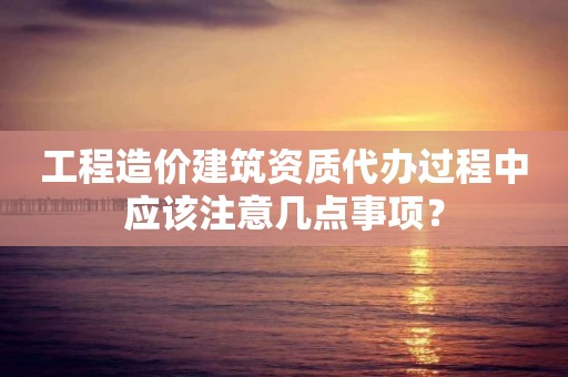 工程造價建筑資質(zhì)代辦過程中應(yīng)該注意幾點事項？