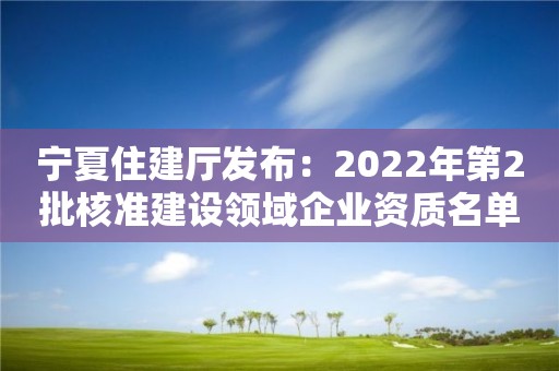 寧夏住建廳發(fā)布：2022年第2批核準(zhǔn)建設(shè)領(lǐng)域企業(yè)資質(zhì)名單公告