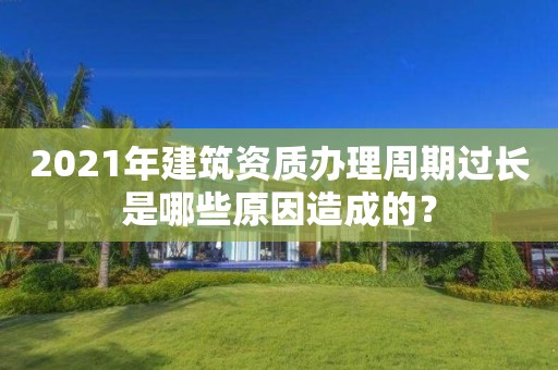 2021年建筑資質辦理周期過長是哪些原因造成的？