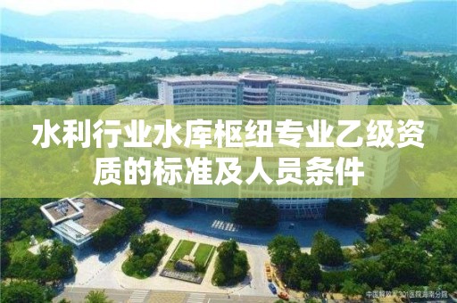 水利行業水庫樞紐專業乙級資質的標準及人員條件