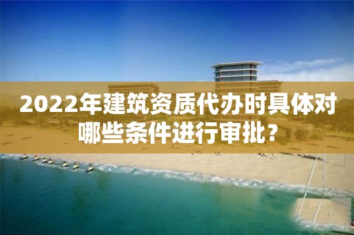 2022年建筑資質代辦時具體對哪些條件進行審批？