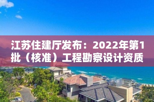 江蘇住建廳發布：2022年第1批（核準）工程勘察設計資質審查意見的公示