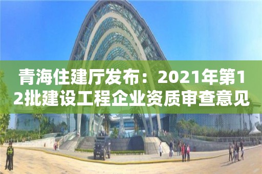 青海住建廳發(fā)布：2021年第12批建設(shè)工程企業(yè)資質(zhì)審查意見公示