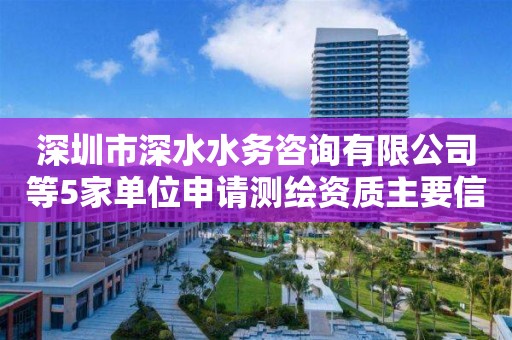 深圳市深水水務咨詢有限公司等5家單位申請測繪資質(zhì)主要信息公開表