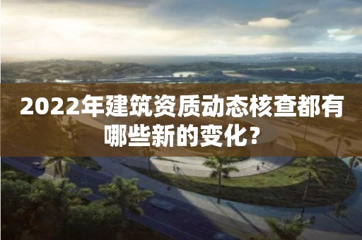 2022年建筑資質(zhì)動態(tài)核查都有哪些新的變化？