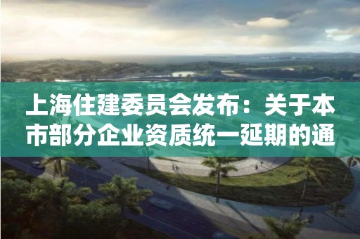 上海住建委員會發布：關于本市部分企業資質統一延期的通知