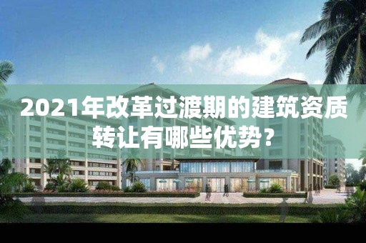 2021年改革過渡期的建筑資質(zhì)轉(zhuǎn)讓有哪些優(yōu)勢？