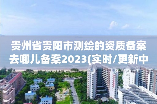 貴州省貴陽市測繪的資質備案去哪兒備案2023(實時/更新中)