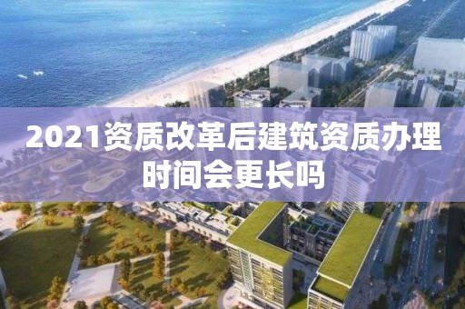 2021資質(zhì)改革后建筑資質(zhì)辦理時間會更長嗎