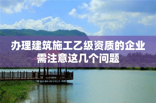 辦理建筑施工乙級(jí)資質(zhì)的企業(yè)需注意這幾個(gè)問(wèn)題