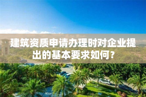 建筑資質(zhì)申請辦理時對企業(yè)提出的基本要求如何？