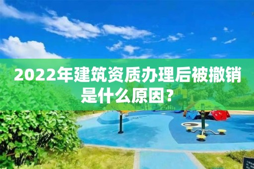 2022年建筑資質辦理后被撤銷是什么原因？