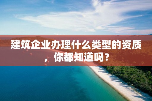 建筑企業辦理什么類型的資質，你都知道嗎？