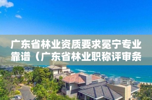 廣東省林業資質要求冕寧專業靠譜（廣東省林業職稱評審條件）